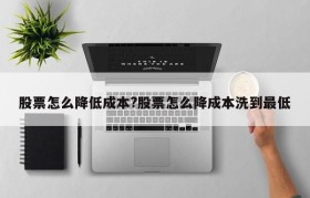 股票怎么降低成本?股票怎么降成本洗到最低