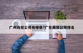 广州商贸公司有哪些?广东商贸公司排名