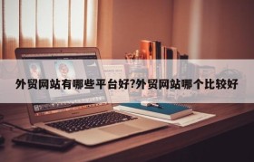 外贸网站有哪些平台好?外贸网站哪个比较好